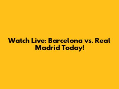 Watch Live: Barcelona vs. Real Madrid Today!