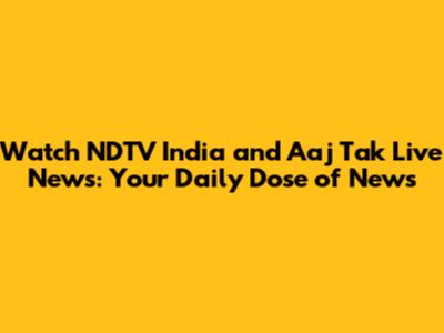 Watch NDTV India and Aaj Tak Live News: Your Daily Dose of News