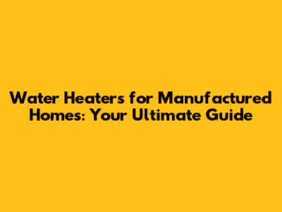 Water Heaters for Manufactured Homes: Your Ultimate Guide