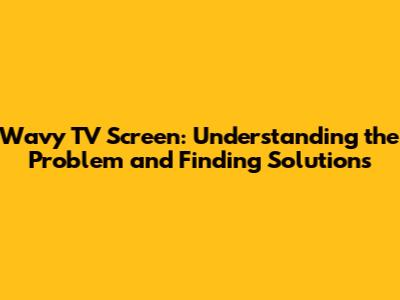 Wavy TV Screen: Understanding the Problem and Finding Solutions