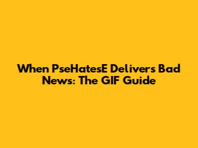 When PseHatesE Delivers Bad News: The GIF Guide