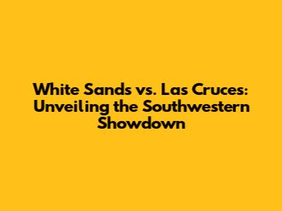 White Sands vs. Las Cruces: Unveiling the Southwestern Showdown