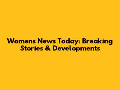 Women's News Today: Breaking Stories & Developments