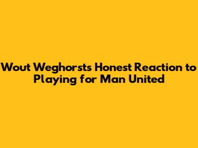 Wout Weghorst's Honest Reaction to Playing for Man United