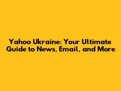Yahoo Ukraine: Your Ultimate Guide to News, Email, and More
