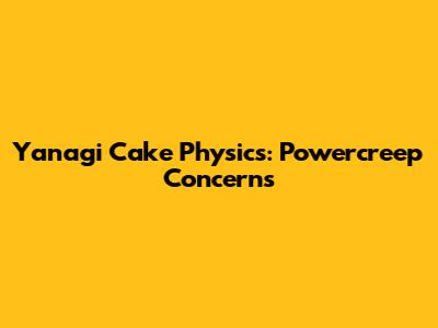 Yanagi Cake Physics: Powercreep Concerns