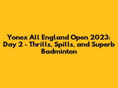 Yonex All England Open 2023: Day 2 - Thrills, Spills, and Superb Badminton