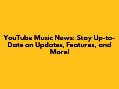 YouTube Music News: Stay Up-to-Date on Updates, Features, and More!