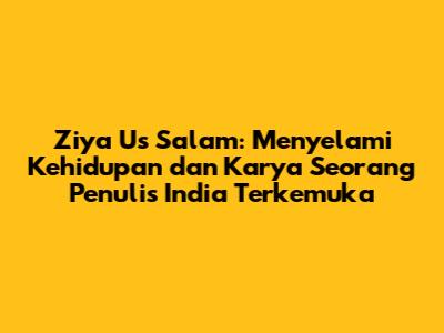 Ziya Us Salam: Menyelami Kehidupan dan Karya Seorang Penulis India Terkemuka