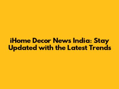 iHome Decor News India: Stay Updated with the Latest Trends