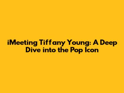 iMeeting Tiffany Young: A Deep Dive into the Pop Icon