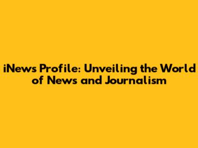 iNews Profile: Unveiling the World of News and Journalism