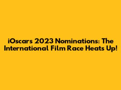 iOscars 2023 Nominations: The International Film Race Heats Up!