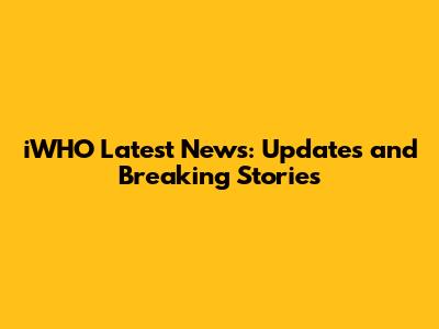 iWHO Latest News: Updates and Breaking Stories