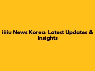 iiiiu News Korea: Latest Updates & Insights