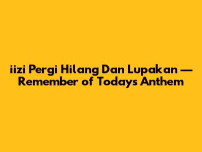 iizi 'Pergi Hilang Dan Lupakan' — Remember of Today's Anthem