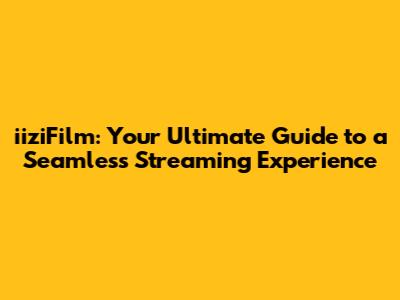 iiziFilm: Your Ultimate Guide to a Seamless Streaming Experience