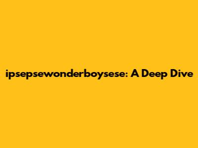 ipsepsewonderboysese: A Deep Dive